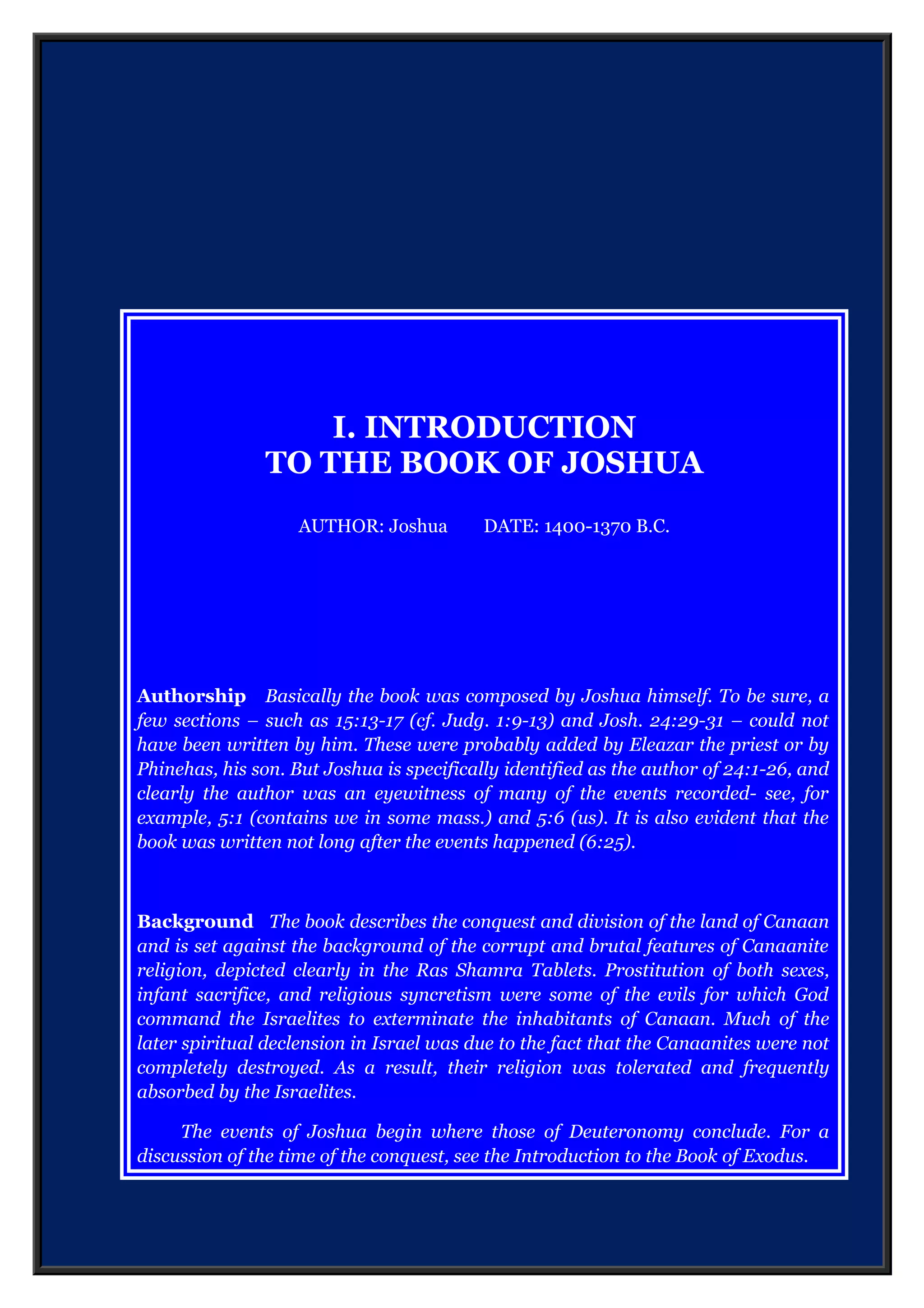 I. INTRODUCTION
TO THE BOOK OF JOSHUA
AUTHOR: Joshua DATE: 1400-1370 B.C.
Authorship Basically the book was composed by Joshua himself. To be sure, a
few sections – such as 15:13-17 (cf. Judg. 1:9-13) and Josh. 24:29-31 – could not
have been written by him. These were probably added by Eleazar the priest or by
Phinehas, his son. But Joshua is specifically identified as the author of 24:1-26, and
clearly the author was an eyewitness of many of the events recorded- see, for
example, 5:1 (contains we in some mass.) and 5:6 (us). It is also evident that the
book was written not long after the events happened (6:25).
Background The book describes the conquest and division of the land of Canaan
and is set against the background of the corrupt and brutal features of Canaanite
religion, depicted clearly in the Ras Shamra Tablets. Prostitution of both sexes,
infant sacrifice, and religious syncretism were some of the evils for which God
command the Israelites to exterminate the inhabitants of Canaan. Much of the
later spiritual declension in Israel was due to the fact that the Canaanites were not
completely destroyed. As a result, their religion was tolerated and frequently
absorbed by the Israelites.
The events of Joshua begin where those of Deuteronomy conclude. For a
discussion of the time of the conquest, see the Introduction to the Book of Exodus.
 