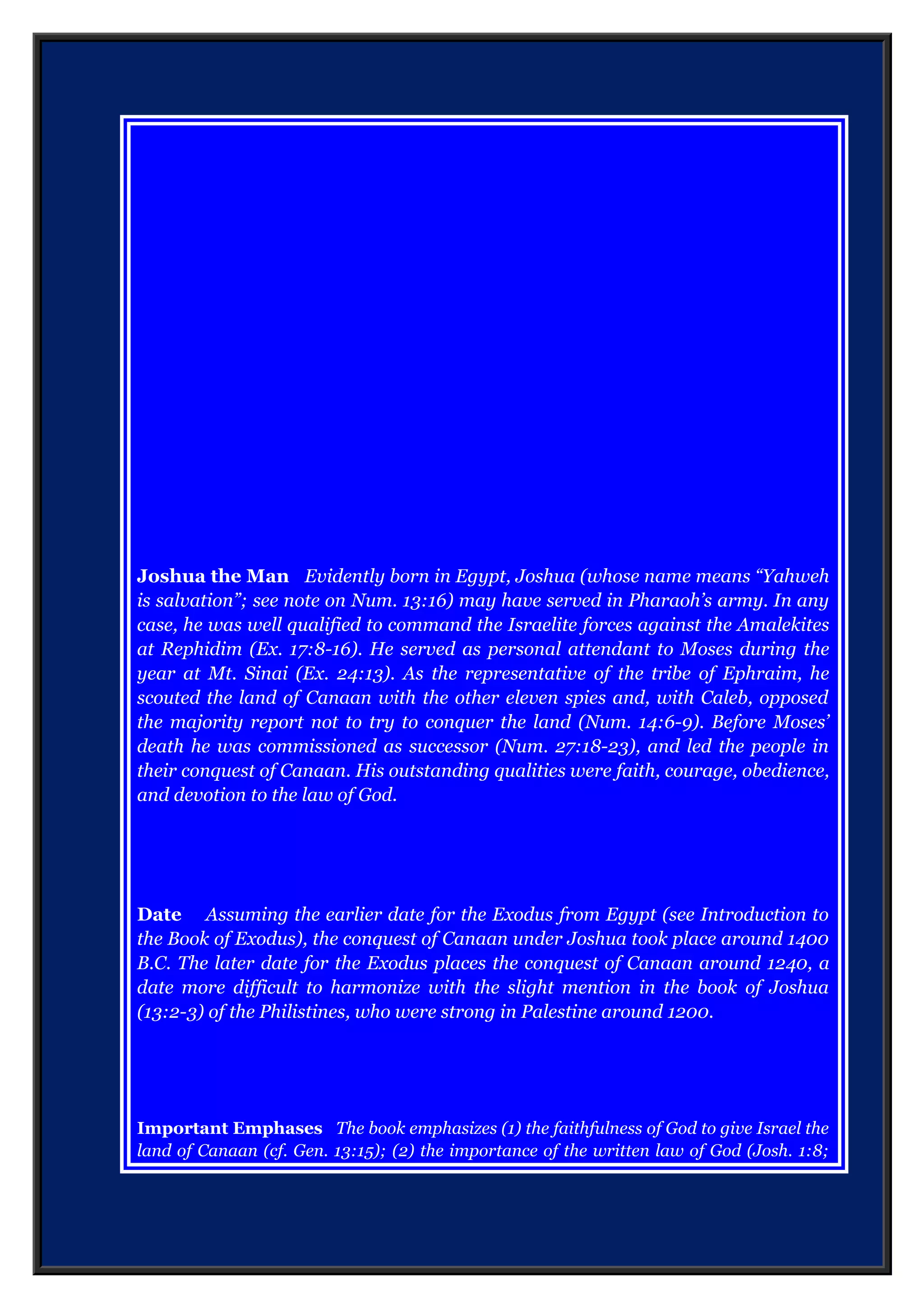 Joshua the Man Evidently born in Egypt, Joshua (whose name means “Yahweh
is salvation”; see note on Num. 13:16) may have served in Pharaoh’s army. In any
case, he was well qualified to command the Israelite forces against the Amalekites
at Rephidim (Ex. 17:8-16). He served as personal attendant to Moses during the
year at Mt. Sinai (Ex. 24:13).
As the representative of the tribe of Ephraim, he scouted the land of Canaan with
the other eleven spies and, with Caleb, opposed the majority report not to try to
conquer the land (Num. 14:6-9). Before Moses’ death he was commissioned as
successor (Num. 27:18-23), and led the people in their conquest of Canaan. His
outstanding qualities were faith, courage, obedience, and devotion to the law of
God.
Date Assuming the earlier date for the Exodus from Egypt (see Introduction to
the Book of Exodus), the conquest of Canaan under Joshua took place around 1400
B.C. The later date for the Exodus places the conquest of Canaan around 1240, a
date more difficult to harmonize with the slight mention in the book of Joshua
(13:2-3) of the Philistines, who were strong in Palestine around 1200.
Important Emphases The book emphasizes (1) the faithfulness of God to give Israel the
land of Canaan (cf. Gen. 13:15); (2) the importance of the written law of God (Josh. 1:8;
8:32-35; 23:6-16; 24:26-27); and (3) the holiness of God in judging the sins of the
Canaanites (cf. Deut. 7:1-6)
 