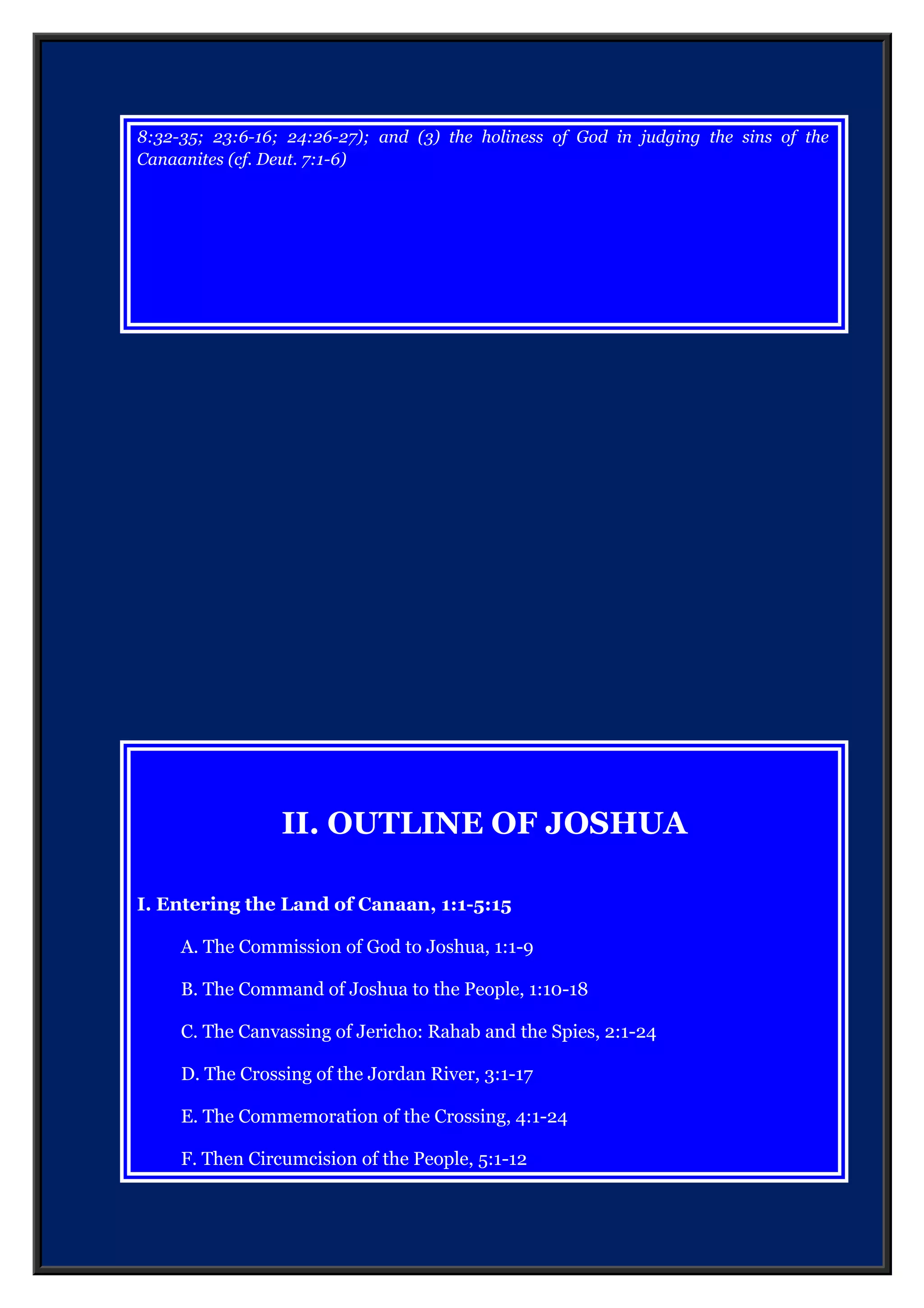 II. OUTLINE OF JOSHUA
I. Entering the Land of Canaan, 1:1-5:15
A. The Commission of God to Joshua, 1:1-9
B. The Command of Joshua to the People, 1:10-18
C. The Canvassing of Jericho: Rahab and the Spies, 2:1-24
D. The Crossing of the Jordan River, 3:1-17
E. The Commemoration of the Crossing, 4:1-24
F. Then Circumcision of the People, 5:1-12
G. The Commander of the Lord’s Army, 5:13-15
II. Conquering the Land of Canaan, 6:1-12:24
A. Conquest of Central Canaan, 6:1-8:35
1. Victory at Jericho, 6:1-27
2. Defeat at Ai: Achan’s sin, 7:1-26
3. Victory at Ai, 8:1-29
4. Worship at Ebal, 8:30-35
B. Conquest of Southern Canaan, 9:1-10:43
1. Deception of the Gibeonites, 9:1-27
2. Destruction of the Amorite coalition, 10:1-43
C. Conquest of Northern Canaan, 11:1-15
D. Summary of the Conquest, 11:16-12:24
III. Dividing the Land of Canaan, 13:1-24:33
A. Instructions to Joshua, 13:1-7
 