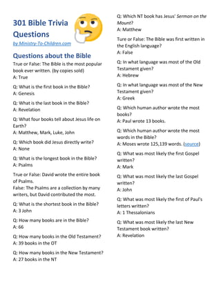 301 Bible Trivia
Questions
by Ministry-To-Children.com
Questions about the Bible
True or False: The Bible is the most popular
book ever written. (by copies sold)
A: True
Q: What is the first book in the Bible?
A: Genesis
Q: What is the last book in the Bible?
A: Revelation
Q: What four books tell about Jesus life on
Earth?
A: Matthew, Mark, Luke, John
Q: Which book did Jesus directly write?
A: None
Q: What is the longest book in the Bible?
A: Psalms
True or False: David wrote the entire book
of Psalms.
False: The Psalms are a collection by many
writers, but David contributed the most.
Q: What is the shortest book in the Bible?
A: 3 John
Q: How many books are in the Bible?
A: 66
Q: How many books in the Old Testament?
A: 39 books in the OT
Q: How many books in the New Testament?
A: 27 books in the NT
Q: Which NT book has Jesus' Sermon on the
Mount?
A: Matthew
Ture or False: The Bible was first written in
the English language?
A: False
Q: In what language was most of the Old
Testament given?
A: Hebrew
Q: In what language was most of the New
Testament given?
A: Greek
Q: Which human author wrote the most
books?
A: Paul wrote 13 books.
Q: Which human author wrote the most
words in the Bible?
A: Moses wrote 125,139 words. (source)
Q: What was most likely the first Gospel
written?
A: Mark
Q: What was most likely the last Gospel
written?
A: John
Q: What was most likely the first of Paul's
letters written?
A: 1 Thessalonians
Q: What was most likely the last New
Testament book written?
A: Revelation
 