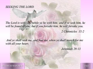 SEEKING THE LORD   The Lord is with you, while ye be with him; and if ye seek him, he will be found of you; but if you forsake him, he will forsake you. 2 Chronicles  15:2   And ye shall seek me, and find me, when ye shall search for me with all your heart. Jeremiah 29:13   RETURN TO MAIN MENU EXIT 