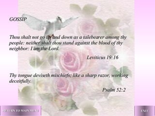 GOSSIP   Thou shalt not go up and down as a talebearer among thy people: neither shalt thou stand against the blood of thy neighbor: I am the Lord.   Leviticus 19:16   Thy tongue deviseth mischiefs; like a sharp razor, working deceitfully. Psalm 52:2   RETURN TO MAIN MENU EXIT 