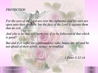 PROTECTION   For the eyes of the Lord are over the righteous, and his ears are open unto their prayers; but the face of the Lord is against them that do evil. And who is he that will harm you, if ye be followers of that which is good? But and if ye suffer for righteousness' sake, happy are ye: and be not afraid of their terror, neither be troubled.   1 Peter 3:12-14   RETURN TO MAIN MENU EXIT 