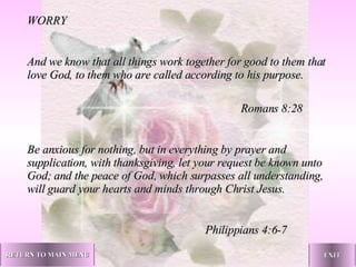 WORRY   And we know that all things work together for good to them that love God, to them who are called according to his purpose. Romans 8:28 Be anxious for nothing, but in everything by prayer and supplication, with thanksgiving, let your request be known unto God; and the peace of God, which surpasses all understanding, will guard your hearts and minds through Christ Jesus. Philippians 4:6-7   RETURN TO MAIN MENU EXIT 