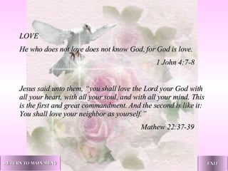 LOVE He who does not love does not know God, for God is love.   1 John 4:7-8 Jesus said unto them, “you shall love the Lord your God with all your heart, with all your soul, and with all your mind. This is the first and great commandment. And the second is like it: You shall love your neighbor as yourself.”   Mathew 22:37-39 RETURN TO MAIN MENU EXIT 