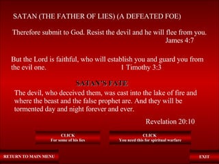 RETURN TO MAIN MENU SATAN (THE FATHER OF LIES) (A DEFEATED FOE) Therefore submit to God. Resist the devil and he will flee from you. James 4:7 EXIT But the Lord is faithful, who will establish you and guard you from the evil one.   1 Timothy 3:3 CLICK For some of his lies CLICK  You need this for spiritual warfare The devil, who deceived them, was cast into the lake of fire and where the beast and the false prophet are. And they will be tormented day and night forever and ever.   Revelation 20:10 SATAN’S FATE 