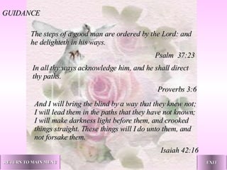 The steps of a good man are ordered by the Lord: and he delighteth in his ways. Psalm  37:23 In all thy ways acknowledge him, and he shall direct thy paths. Proverbs 3:6 And I will bring the blind by a way that they knew not; I will lead them in the paths that they have not known; I will make darkness light before them, and crooked things straight. These things will I do unto them, and not forsake them. Isaiah 42:16 GUIDANCE RETURN TO MAIN MENU EXIT 