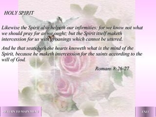 Likewise the Spirit also helpeth our infirmities: for we know not what we should pray for as we ought; but the Spirit itself maketh intercession for us with groanings which cannot be uttered. And he that searcheth the hearts knoweth what is the mind of the Spirit, because he maketh intercession for the saints according to the will of God.   Romans 8:26-27 HOLY SPIRIT RETURN TO MAIN MENU EXIT 
