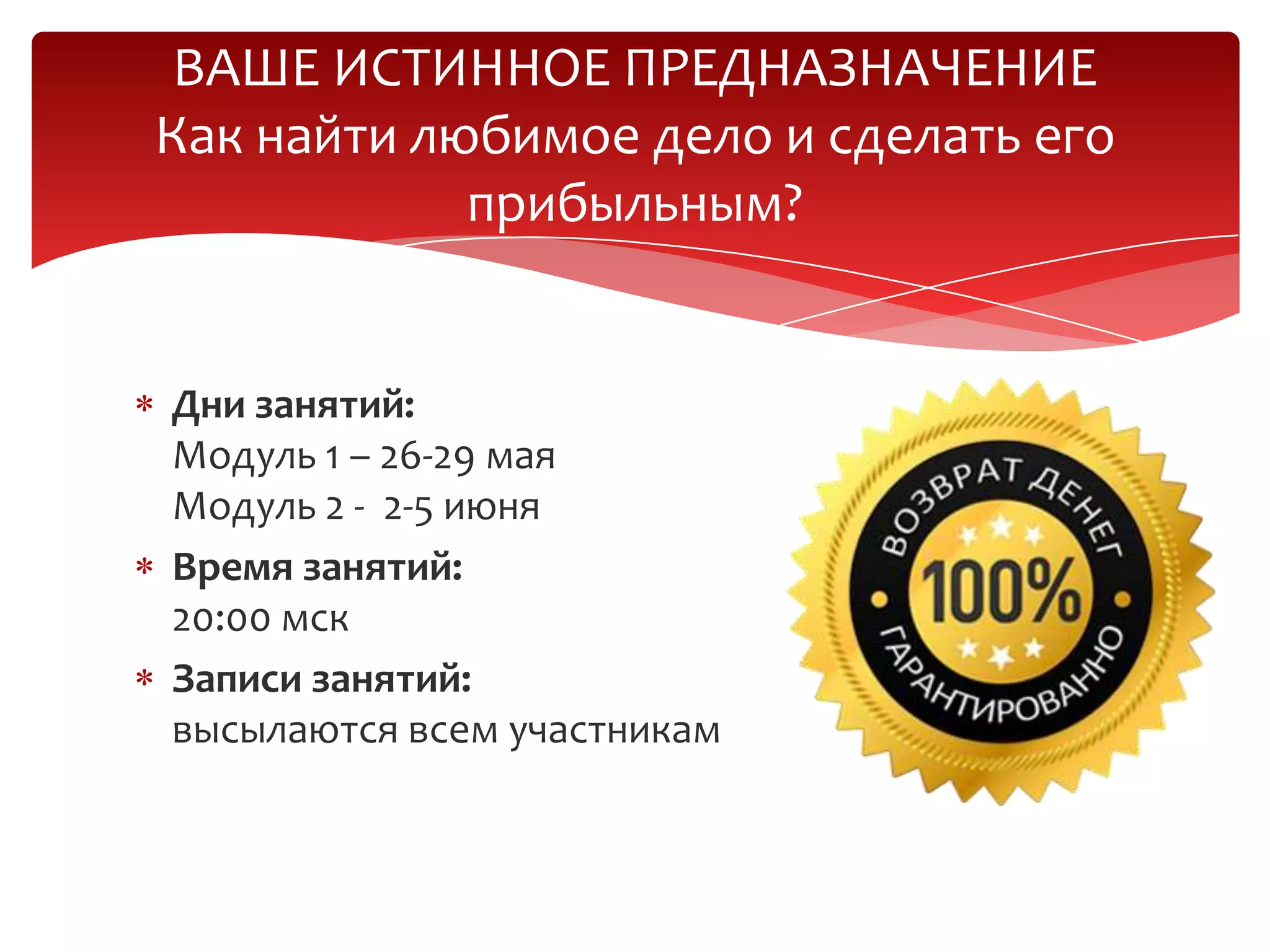 Дни занятий:
Модуль 1 – 26-29 мая
Модуль 2 - 2-5 июня
Время занятий:
20:00 мск
Записи занятий:
высылаются всем участникам
ВАШЕ ИСТИННОЕ ПРЕДНАЗНАЧЕНИЕ
Как найти любимое дело и сделать его
прибыльным?
 