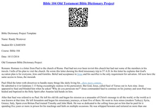 Bible 104 Old Testament Bible Dictionary Project
Bible Dictionary Project Template
Name: Randy Westover
Student ID: L26485458
Course: Bible 104
Date: 10/13/2014
Old Testament Bible Dictionary Project:
Romans: Romans is a letter from Paul to the church of Rome. Paul had not ever been tovisit this church but had met some of the members in his
travels. I tells of his plan to visit the church. He wrote this letter durning his third missionary trip in 57 A.D. In this letter he explains that God's
sa,vation plan is for everyone, Jews and Gentiles. Belief and acceptance in Jesus and his sacrifice is the only requirement for salvation. All now have the
same access to Jesus, the messiah.
Paul filled the letter with directives to handle many things like daily living for...show more content...
He admitted to it in Galatians 1:13 being exceedingly zealous in his pursicution. But God, Jesus, called Saul of Tarsus out in Acts nine. Jesus
appeared to Saul and blinded him when he asked "Why do you persecute me?" Jesus commanded Saul to continue on his journey and soon Paul was
healed and baptized in the Holy Spirit after Ananias laid hands on him.
After that Saul was refered to as Paul. He left his old life and began his mission as a amasador of Christ's message to all the world, or the world as it
was known at that time. He left Jerusalem and began his missionary journeys, at least five of them. He went to Asia minor (modern Turkey), Syria,
Greece, Italy, Spain even Britian.Paul trained Timothy and John Mark. He was so dedicated to the calling Jesus put on him that he paid for it
spending five years or more in prison for his teachings and faith on multiple occasions. He was whipped bewaten and tortured on more than one
 