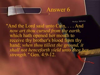 Answer 6
"And the Lord said unto Cain, . . . And
now art thou cursed from the earth,
which hath opened her mouth to
receive thy brother's blood from thy
hand; when thou tillest the ground, it
shall not henceforth yield unto thee her
strength." Gen. 4:9-12.
 