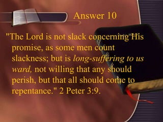 Answer 10
"The Lord is not slack concerning His
promise, as some men count
slackness; but is long-suffering to us
ward, not willing that any should
perish, but that all should come to
repentance." 2 Peter 3:9.
 