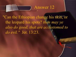 Answer 12
"Can the Ethiopian change his skin, or
the leopard his spots? then may ye
also do good, that are accustomed to
do evil." Jer. 13:23.
 