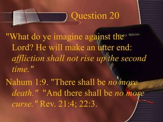 Question 20
"What do ye imagine against the
Lord? He will make an utter end:
affliction shall not rise up the second
time."
Nahum 1:9. "There shall be no more
death." "And there shall be no more
curse." Rev. 21:4; 22:3.
 