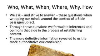 Who, What, When, Where, Why, How
• We ask – and strive to answer – these questions when
wrapping our minds around the context of a Bible
passage/subject.
• Through these questions we formulate inferences and
opinions that aide in the process of establishing
context.
• The more definitive information revealed to us the
more authoritative our conclusion.
 