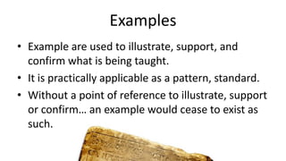 Examples
• Example are used to illustrate, support, and
confirm what is being taught.
• It is practically applicable as a pattern, standard.
• Without a point of reference to illustrate, support
or confirm… an example would cease to exist as
such.
 