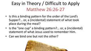 Easy in Theory / Difficult to Apply
Matthew 26:26-27
• Is this a binding pattern for the order of the Lord’s
Supper?… or, a (incidental) statement of what took
place during the meal?
• Is the “one cup” a binding pattern?… or, a (incidental)
statement of what Jesus used to remember Him.
• Can we bind one but not the other?
 