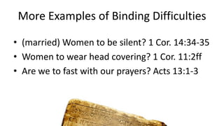 More Examples of Binding Difficulties
• (married) Women to be silent? 1 Cor. 14:34-35
• Women to wear head covering? 1 Cor. 11:2ff
• Are we to fast with our prayers? Acts 13:1-3
 