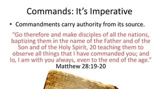 Commands: It’s Imperative
• Commandments carry authority from its source.
“Go therefore and make disciples of all the nations,
baptizing them in the name of the Father and of the
Son and of the Holy Spirit, 20 teaching them to
observe all things that I have commanded you; and
lo, I am with you always, even to the end of the age.”
Matthew 28:19-20
 