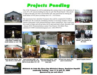 Projects Pending
                                 One of the 10 projects we will be undertaking this coming winter is the completion of
                                 a new 30’ x 50’ concrete building for what we call “The Wood Church”. This church
                                 is made of the bark cuts from a local lumber mill. This church had an offering the
                                 week before of $105 pesos (exchange rate is $1 - 35.85 Pesos).

                                 The missionaries have identified 10 projects that could be completed for $5,000 to
                                 $10,000 each. We would ask contributing churches to encourage members of their
                                 church to participate in this potential blessing to these communities. They could come
                                 for a week or longer and will go home rich in spirit and tired in flesh. December 2009
                                 - January 2010. If interested please contact Tony Ponceti, 1816 Baltic Place,
                                 Lakeland, Fl 33809. Goalsmentoring@aol.com - (863) 899-8772.


                                                                                                      Iglesia Evangelica
                                                                                                     Ebenezer currently
                                                                                                          meets here

 With less than $7,000 we                                                                                                       Pastor of “The Wood
 could finish a building that                                                                                                  Church” and members of
would minister to over 100.                                                                                                           the team.




Puerta del Cielo Church - they   Puerta del Cielo Inside - the   Puerta del Cielo Church - they   El Factor area church many   Iglesia Evangelica Ebenezer
 meet 20-25 at a time inside   pastor and his family live in the  have been building this for        years in construction.
                               back in an area about 10’ x 10’            many years.




                                Ministerio de Cada Dia (Every Day Ministries) Nagua, Dominican Republic
                                             Leadership Training - June 11 to June 21, 2009
                                                     Sponsored by you and others!
 