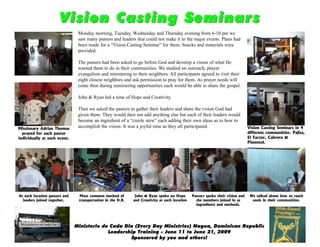 Vision Casting Seminars
                                Monday morning, Tuesday, Wednesday and Thursday evening from 6-10 pm we
                                saw many pastors and leaders that could not make it to the major events. Plans had
                                been made for a “Vision Casting Seminar” for them. Snacks and materials were
                                provided.

                                The pastors had been asked to go before God and develop a vision of what He
                                wanted them to do in their communities. We studied on outreach, prayer
                                evangelism and ministering to their neighbors. All participants agreed to visit their
                                eight closest neighbors and ask permission to pray for them. As prayer needs will
                                come then during ministering opportunities each would be able to share the gospel.

                                John & Ryan led a time of Hope and Creativity.

                                Then we asked the pastors to gather their leaders and share the vision God had
                                given them. They would then not add anything else but each of their leaders would
                                become an ingredient of a “creole stew” each adding their own ideas as to how to
Missionary Adrian Thomas
                                accomplish the vision. It was a joyful time as they all participated.                           Vision Casting Seminars in 4
  prayed for each pastor                                                                                                        different communities. Pajita,
individually at each event.                                                                                                     El Factor, Cabrera &
                                                                                                                                Pimentel.




At each location pastors and    Most common method of         John & Ryan spoke on Hope        Pastors spoke their vision and    We talked about how to reach
  leaders joined together,      transportation in the D.R.   and Creativity at each location     the members joined in as         souls in their communities.
                                                                                                 ingredients and methods.




                               Ministerio de Cada Dia (Every Day Ministries) Nagua, Dominican Republic
                                            Leadership Training - June 11 to June 21, 2009
                                                    Sponsored by you and others!
 