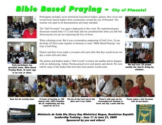 Bible Based Praying -                                                                                    City of Pimentel
                               Participants included, seven ministerial association leaders, pastors, their wives and
                               invited local church leaders from communities around the city of Pimentel. The
                               seminar was open to all denominations and many attended.

                               The “Salt Covenant” was again a high point in this event. We experienced great
                               discussion around John 15:12 and many had not considered that when you talk bad
                               about anyone you are not expressing the love of Jesus.

                               What a draining event. But it was a tremendous outpouring of God’s love. To see
                               the body of Christ come together in harmony to learn “Bible Based Praying” was
                               truly a God thing.

                               Pastors and their wives made a covenant with each other that they would invest one
                               day a week with each other.

                               The pastors and leaders made a “Salt Covent” to honor one another and to disagree
   Each participant was
                               with our dishonoring. Adrian Thomas prayed over each pastor and church. We were                     We had over 20 people
provided meals, Bible Based    told by many of the leaders that next time more pastors would come.                               outside the church sitting by
Praying Book, & name tags                                                                                                                  windows.
    at no cost to them.




 Ryan led the worship times    10 hours of learning at 100   The joy of the Lord was in this      Pastor’s wife pays me for       Pastor makes a Salt Covenant
                              degrees with 100% humidity.       place and it was visible.        encouraging her husband to            with all partcipants.
                              No air conditioning and they                                     invest one day a week with her.
                                   stayed for all of it.



                              Ministerio de Cada Dia (Every Day Ministries) Nagua, Dominican Republic
                                           Leadership Training - June 11 to June 21, 2009
                                                   Sponsored by you and others!
 