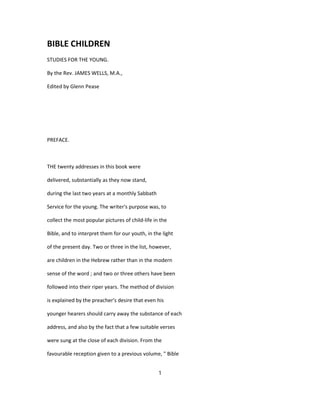 BIBLE CHILDREN
STUDIES FOR THE YOUNG.
By the Rev. JAMES WELLS, M.A.,
Edited by Glenn Pease
PREFACE.
THE twenty addresses in this book were
delivered, substantially as they now stand,
during the last two years at a monthly Sabbath
Service for the young. The writer's purpose was, to
collect the most popular pictures of child-life in the
Bible, and to interpret them for our youth, in the light
of the present day. Two or three in the list, however,
are children in the Hebrew rather than in the modern
sense of the word ; and two or three others have been
followed into their riper years. The method of division
is explained by the preacher's desire that even his
younger hearers should carry away the substance of each
address, and also by the fact that a few suitable verses
were sung at the close of each division. From the
favourable reception given to a previous volume, " Bible
1
 