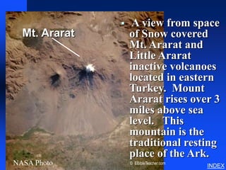 Noah’s Ark Mt. Ararat




                   A view from space
  Mt. Ararat       of Snow covered
                   Mt. Ararat and
                   Little Ararat
                   inactive volcanoes
                   located in eastern
                   Turkey. Mount
                   Ararat rises over 3
                   miles above sea
                   level. This
                   mountain is the
                   traditional resting
                   place of the Ark.
NASA Photo         © EBibleTeacher.com
                                                           INDEX
 