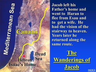 Jacob left his
                  Father’s home and
                              Wandering’s of Jacob




                  went to Haran to
                  flee from Esau and
                  to get a wife. He
                  had the vision of the
  Canaan          stairway to heaven.
                  Years later he
                  returned along the
                  same route.

           Dead       The
    Hebron Sea    Wanderings of
Isaac’s Home
                     Jacob    INDEX
 