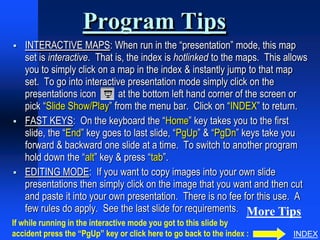 Program Tips
   INTERACTIVE MAPS: When run in the “presentation” mode, this map
    set is interactive. That is, the index is hotlinked to the maps. This allows
    you to simply click on a map in the index & instantly jump to that map
    set. To go into interactive presentation mode simply click on the
    presentations icon        at the bottom left hand corner of the screen or
    pick “Slide Show/Play” from the menu bar. Click on “INDEX” to return.
   FAST KEYS: On the keyboard the “Home” key takes you to the first
    slide, the “End” key goes to last slide, “PgUp” & “PgDn” keys take you
    forward & backward one slide at a time. To switch to another program
    hold down the “alt” key & press “tab”.
   EDITING MODE: If you want to copy images into your own slide
    presentations then simply click on the image that you want and then cut
    and paste it into your own presentation. There is no fee for this use. A
    few rules do apply. See the last slide for requirements. More Tips
If while running in the interactive mode you got to this slide by
accident press the “PgUp” key or click here to go back to the index :       INDEX
 