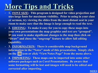 More Tips and Tricks
•   1. FONT SIZE: This program is designed for video projection and
    uses large fonts for maximum visibility. Prior to using in your class
    or sermon, try viewing the slides from the most distant seat in your
    room to make sure that the image is large enough to read the text.
•   2. EDITING: To make it easy for you to copy these maps into
    your own presentations the map graphics and text are “grouped”.
    If you want to make significant changes to the map then click on
    “Draw” and chose the “ungroup” feature to allow full editing
    capability.
•   3. INFORMATION: There is considerable map background
    information in the “Notes” mode of this presentation. Simply click
    on the      icon or click “View/Notes Page” from the menu above.
•   4. IMPORTING: These maps can be imported into some other
    software packages such as Corel Presentations. Be aware that
    some formatting will be lost and images will need to be edited and
    corrected after importing.
                                                                     INDEX
 