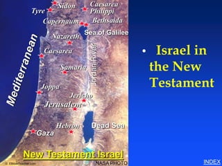 Sidon       Caesarea
                Tyre                     Philippi
                                                                       Israel in the New Testament




                   Capernaum              Bethsaida
                                      Sea of Galilee
                         Nazareth

                                                                   Israel in


                                         Jordan River
                       Caesarea                               •
                               Samaria                            the New
                       Joppa                                      Testament
                                 Jericho
                       Jerusalem

                             Hebron      Dead Sea
                      Gaza

           New Testament Israel
© EBibleTeacher.com                              NASA PHOTO                                          INDEX
 