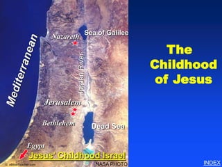 Childhood of Jesus




                                            Sea of Galilee
                        Nazareth

                                                                  The

                                  Jordan River
                                                               Childhood
                                                                of Jesus
                      Jerusalem

                      Bethlehem                  Dead Sea

             Egypt
              Jesus’ Childhood Israel
© eBibleTeacher.com                               NASA PHOTO                             INDEX
 