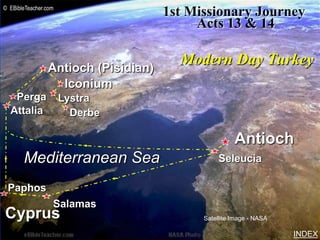 © EBibleTeacher.com
                                     1st Missionary Journey
                                          Acts 13 & 14              Paul-1st Missionary Journey




                Antioch (Pisidian)
                                       Modern Day Turkey
                  Iconium
   Perga              Lystra
  Attalia               Derbe

                                                     Antioch
       Mediterranean Sea                        Seleucia

 Paphos
                  Salamas
Cyprus                                     Satellite Image - NASA

                                                                                                  INDEX
 