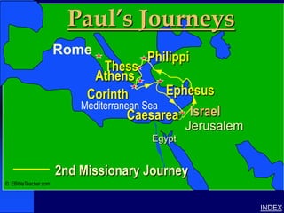 Paul’s Journeys                    Paul-2nd Missionary Journey




                      Rome
                                      Philippi
                               Thess
                            Athens
                           Corinth          Ephesus
                          Mediterranean Sea
                                     Caesarea Israel
                                               Jerusalem
                                       Egypt


                      2nd Missionary Journey
© EBibleTeacher.com



                                                                                         INDEX
 
