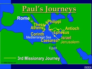 Paul’s Journeys
                                                                              Paul’s 3rd Journey




              Paul-3rd Missionary Journey




                                            Rome
                                                            Philippi
                                                     Thess
                                                  Athens                Antioch
                                                  Corinth         Ephesus
                                                Mediterranean Sea    Israel
                                                          Caesarea Jerusalem
                                                             Egypt


                                            3rd Missionary Journey
© EBibleTeacher.com

                                                                                                   INDEX
 