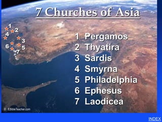 7 Churches of Asia       7 Churches of Asia (Revelation)




 1
   2
4
            3
                            1   Pergamos
6           5               2   Thyatira
        7
                            3   Sardis
                            4   Smyrna
                            5   Philadelphia
                            6   Ephesus
                            7   Laodicea
© EBibleTeacher.com


                                                                                 INDEX
 