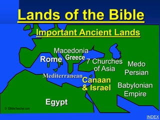 Lands of the Bible
             Important Ancient Lands




                                       Important Ancient Lands
                                          Macedonia
                                       Rome Greece 7 Churches
                                                               Medo
                                                     of Asia
                                       Mediterranean          Persian
                                                  Canaan
                                                  & Israel Babylonian
                                                              Empire
                                         Egypt
© EBibleTeacher.com

                                                                       INDEX
 