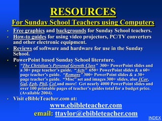 RESOURCES
    For Sunday School Teachers using Computers
•   Free graphics and backgrounds for Sunday School teachers.
•   How-to guides for using video projectors, PC/TV converters
    and other electronic equipment.
•   Reviews of software and hardware for use in the Sunday
    School.
•   PowerPoint based Sunday School literature.
     •   “The Christian’s Personal Growth Class” 300+ PowerPoint slides and
         a 30+ page teacher’s guide. “Acts” 650+ PowerPoint slides & a 60+
         page teacher’s guide. “Romans” 300+ PowerPoint slides & a 30+
         page teacher’s guide. “Misc” set and images 300+ slides, also 1Cor,
         Gal, Eph, Phil, Col and more! Get nearly 4000 PowerPoint slides and
         over 100 printable pages of teacher’s guides total for a budget price.
         (Available 2004).
•   Visit eBibleTeacher.com at:
                    www.ebibleteacher.com
                email: ttaylor@ebibleteacher.com
                                                                            INDEX
 
