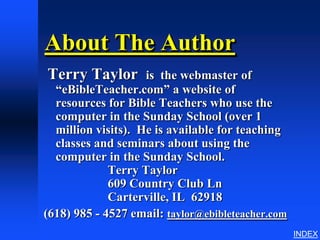 About The Author
Terry Taylor        is the webmaster of
  “eBibleTeacher.com” a website of
  resources for Bible Teachers who use the
  computer in the Sunday School (over 1
  million visits). He is available for teaching
  classes and seminars about using the
  computer in the Sunday School.
             Terry Taylor
             609 Country Club Ln
             Carterville, IL 62918
(618) 985 - 4527 email: taylor@ebibleteacher.com
                                                   INDEX
 