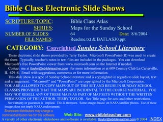 Bible Class Electronic Slide Shows
  SCRIPTURE/TOPIC:
               Copyright & Business Info




                                                  Bible Class Atlas
           SERIES:                                Maps for the Sunday School
  NUMBER OF SLIDES:                               64                    Date: 8/6/2004
        FILE NAMES:                               Readme.txt & BATLAS30.ppt

   CATEGORY: Copyrighted Sunday School Literature
    These electronic slide shows provided by Terry Taylor. Microsoft PowerPoint (R) was used to create
  the show. Typically, teacher's notes in text files are included in the packages. You can download
  Microsoft’s free PowerPoint viewer from www.microsoft.com on the Internet if needed.
    Contact me at ttaylor@ebibleteacher.com for more information or at 609 Country Club Ln Carterville,
  IL 62918. Email with suggestions, comments or for more information.
    This slide show is a type of Sunday School literature and is copyrighted in regards to slide layout, text
  and arrangement. “Microsoft” and “PowerPoint” are copyrighted by the Microsoft Corporation.
  YOU ARE ALLOWED TO COPY MAPS OUT OF THIS SET AND REUSE IN SUNDAY SCHOOL
  CLASSES PROVIDED THAT THE MAPS ARE INCIDENTAL TO THE COURSE MATERIAL. YOU
  MAY NOT RESELL ANY OF THESE MAPS AS PART OF MAP SETS WITHOUT THE WRITTEN
  PERMISSION OF THE AUTHOR, TERRY TAYLOR. See Title page for cost and other restrictions.
    No warranty or guarantee is implied. This is freeware. Some images based on NASA satellite photos. Use of these
  images does not imply NASA endorsement.
 Shareware distributors may charge a
nominal distribution fee for this software. Web Site: www.ebibleteacher.com
A variety of other electronic slideshows and software is available. ttaylor@ebibleteacher.com © 2004 INDEX
 