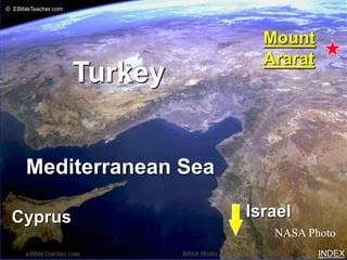 © EBibleTeacher.com


                               Noah’s Ark 2




                                                Mount
                                                Ararat
                      Turkey


      Mediterranean Sea

 Cyprus                                       Israel
                                                 NASA Photo
                                                         INDEX
 
