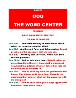 BCSNET
OOO
THE WORD CENTER
PRESENTS
BIBLE CLASS, WATCH AND PRAY
HOLY THURSDAY
Luk 22:7 Then came the day of unleavened bread,
when the passover must be killed.
Luk 22:8 And he sent Peter and John, saying, Go and
prepare us the passover, that we may eat.
Luk 22:9 And they said unto him, Where wilt thou
that we prepare?
Luk 22:10 And he said unto them, Behold, when ye
are entered into the city, there shall a man meet
you, bearing a pitcher of water; follow him into the
house where he entereth in.
Luk 22:11 And ye shall say unto the goodman of the
house, The Master saith unto thee, Where is the
guestchamber, where I shall eat the passover with
my disciples?
Luk 22:12 And he shall shew you a large upper room
furnished: there make ready.
 