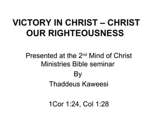 VICTORY IN CHRIST – CHRIST
   OUR RIGHTEOUSNESS

  Presented at the 2nd Mind of Christ
      Ministries Bible seminar
                 By
         Thaddeus Kaweesi

         1Cor 1:24, Col 1:28
 