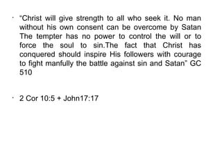 •
    “Christ will give strength to all who seek it. No man
    without his own consent can be overcome by Satan
    The tempter has no power to control the will or to
    force the soul to sin.The fact that Christ has
    conquered should inspire His followers with courage
    to fight manfully the battle against sin and Satan” GC
    510


•
    2 Cor 10:5 + John17:17
 