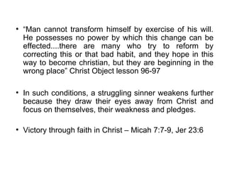 ●
    “Man cannot transform himself by exercise of his will.
    He possesses no power by which this change can be
    effected....there are many who try to reform by
    correcting this or that bad habit, and they hope in this
    way to become christian, but they are beginning in the
    wrong place” Christ Object lesson 96-97

●
    In such conditions, a struggling sinner weakens further
    because they draw their eyes away from Christ and
    focus on themselves, their weakness and pledges.

●
    Victory through faith in Christ – Micah 7:7-9, Jer 23:6
 