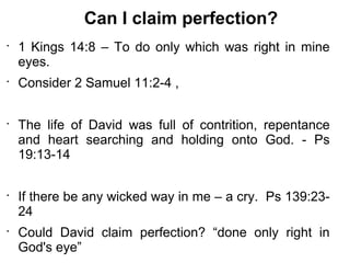 Can I claim perfection?
•
    1 Kings 14:8 – To do only which was right in mine
    eyes.
•
    Consider 2 Samuel 11:2-4 ,

•
    The life of David was full of contrition, repentance
    and heart searching and holding onto God. - Ps
    19:13-14

•
    If there be any wicked way in me – a cry. Ps 139:23-
    24
•
    Could David claim perfection? “done only right in
    God's eye”
 