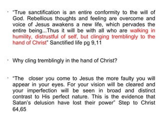 •
    “True sanctification is an entire conformity to the will of
    God. Rebellious thoughts and feeling are overcome and
    voice of Jesus awakens a new life, which pervades the
    entire being...Thus it will be with all who are walking in
    humility, distrustful of self, but clinging tremblingly to the
    hand of Christ” Sanctified life pg 9,11


•
    Why cling tremblingly in the hand of Christ?


•
    “The closer you come to Jesus the more faulty you will
    appear in your eyes. For your vision will be cleared and
    your imperfection will be seen in broad and distinct
    contrast to His perfect nature. This is the evidence that
    Satan’s delusion have lost their power” Step to Christ
    64,65
 