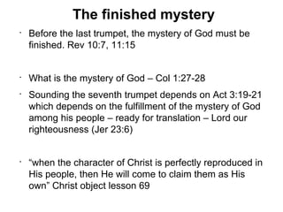 The finished mystery
•
    Before the last trumpet, the mystery of God must be
    finished. Rev 10:7, 11:15


•
    What is the mystery of God – Col 1:27-28
•
    Sounding the seventh trumpet depends on Act 3:19-21
    which depends on the fulfillment of the mystery of God
    among his people – ready for translation – Lord our
    righteousness (Jer 23:6)


•
    “when the character of Christ is perfectly reproduced in
    His people, then He will come to claim them as His
    own” Christ object lesson 69
 