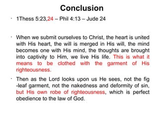 Conclusion
•
    1Thess 5:23,24 – Phil 4:13 – Jude 24


•
    When we submit ourselves to Christ, the heart is united
    with His heart, the will is merged in His will, the mind
    becomes one with His mind, the thoughts are brought
    into captivity to Him, we live His life. This is what it
    means to be clothed with the garment of His
    righteousness.
•
    Then as the Lord looks upon us He sees, not the fig
    -leaf garment, not the nakedness and deformity of sin,
    but His own robe of righteousness, which is perfect
    obedience to the law of God.
 